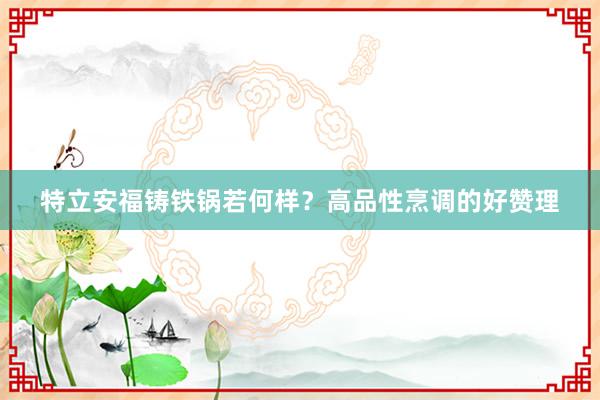 特立安福铸铁锅若何样？高品性烹调的好赞理