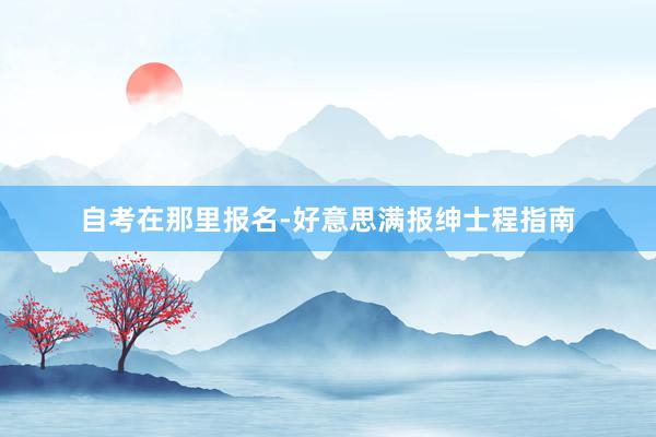 自考在那里报名-好意思满报绅士程指南