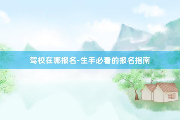 驾校在哪报名-生手必看的报名指南