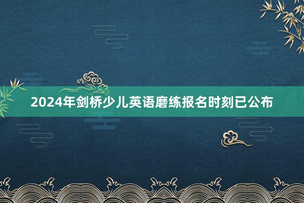2024年剑桥少儿英语磨练报名时刻已公布