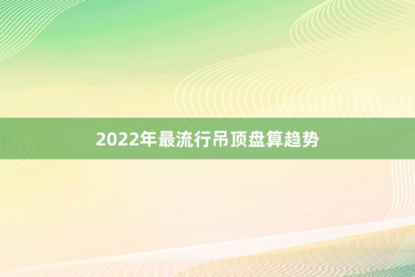 2022年最流行吊顶盘算趋势