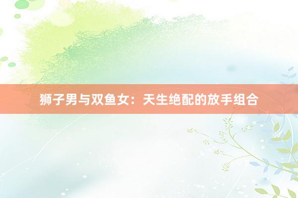 狮子男与双鱼女：天生绝配的放手组合