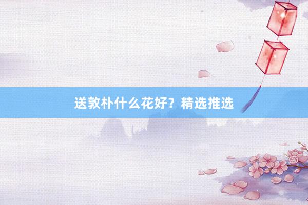 送敦朴什么花好？精选推选