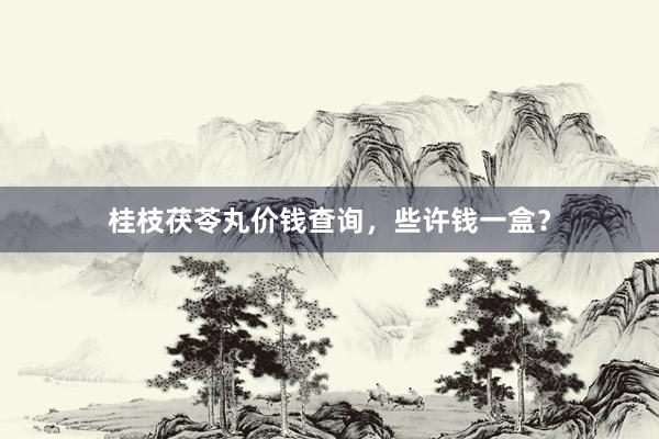 桂枝茯苓丸价钱查询，些许钱一盒？