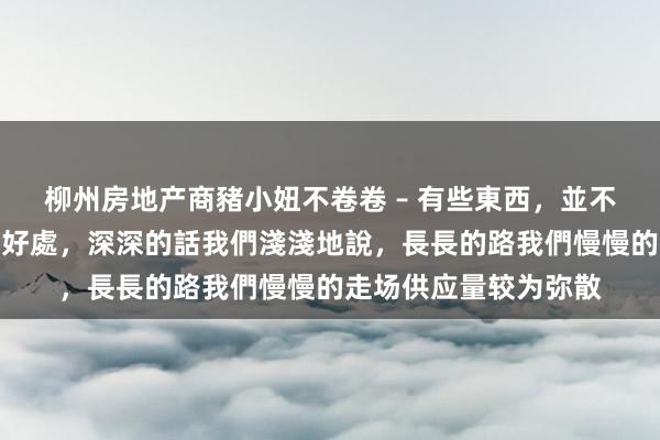 柳州房地产商豬小妞不卷卷 – 有些東西，並不是越濃越好，要恰到好處，深深的話我們淺淺地說，長長的路我們慢慢的走场供应量较为弥散