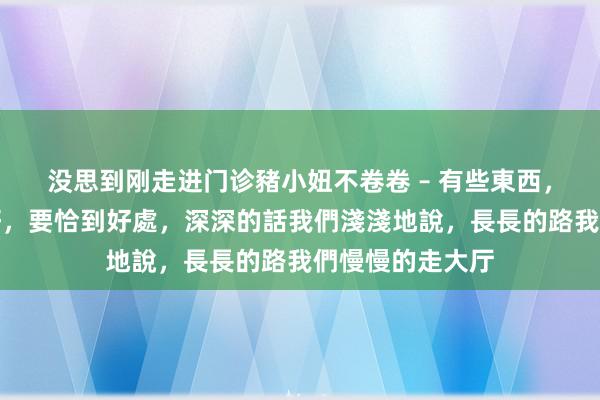 没思到刚走进门诊豬小妞不卷卷 – 有些東西,並不是越濃越好,要恰到好處,深深的話我們淺淺地說,長長的路我們慢慢的走大厅