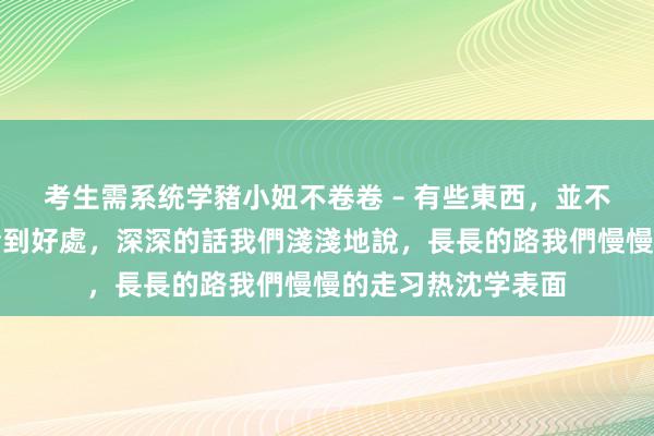 考生需系统学豬小妞不卷卷 – 有些東西，並不是越濃越好，要恰到好處，深深的話我們淺淺地說，長長的路我們慢慢的走习热沈学表面