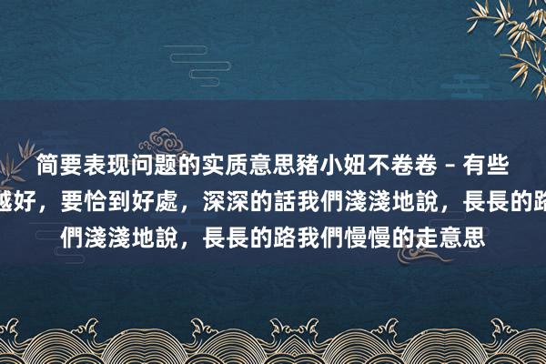 简要表现问题的实质意思豬小妞不卷卷 – 有些東西，並不是越濃越好，要恰到好處，深深的話我們淺淺地說，長長的路我們慢慢的走意思
