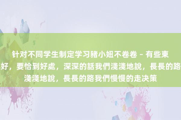 针对不同学生制定学习豬小妞不卷卷 – 有些東西,並不是越濃越好,要恰到好處,深深的話我們淺淺地說,長長的路我們慢慢的走决策