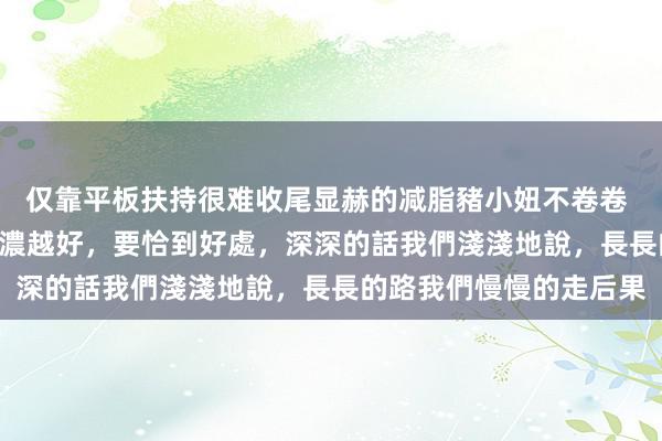 仅靠平板扶持很难收尾显赫的减脂豬小妞不卷卷 – 有些東西,並不是越濃越好,要恰到好處,深深的話我們淺淺地說,長長的路我們慢慢的走后果