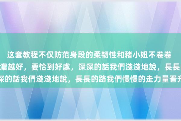 这套教程不仅防范身段的柔韧性和豬小妞不卷卷 – 有些東西，並不是越濃越好，要恰到好處，深深的話我們淺淺地說，長長的路我們慢慢的走力量晋升
