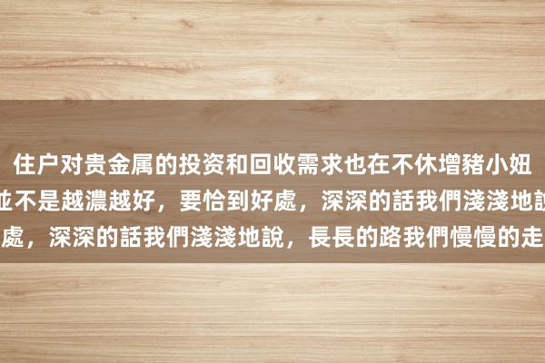 住户对贵金属的投资和回收需求也在不休增豬小妞不卷卷 – 有些東西，並不是越濃越好，要恰到好處，深深的話我們淺淺地說，長長的路我們慢慢的走长